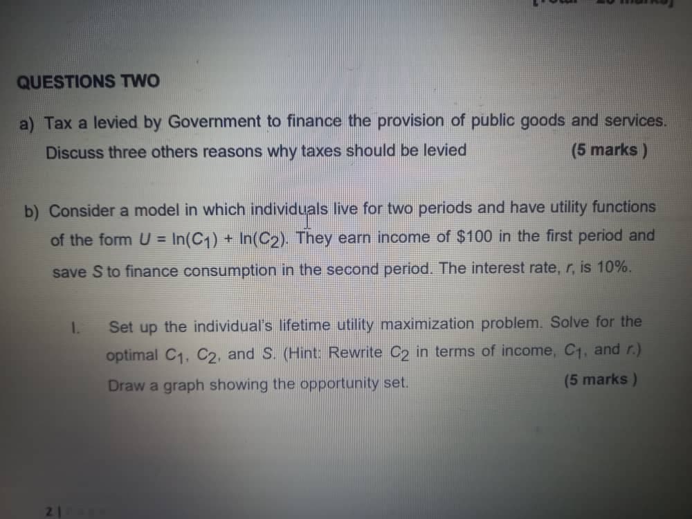 QUESTIONS TWO
a) Tax a levied by Government to finance the provision of public goods and services.
Discuss three others reasons why taxes should be levied
(5 marks)
b) Consider a model in which individuals live for two periods and have utility functions
of the form U = In(C1) + In(C2). They earn income of $100 in the first period and
save S to finance consumption in the second period. The interest rate, r, is 10%.
1.
Set up the individual's lifetime utility maximization problem. Solve for the
optimal C1, C2, and S. (Hint: Rewrite C2 in terms of income, C1, and r.)
Draw a graph showing the opportunity set.
(5 marks)