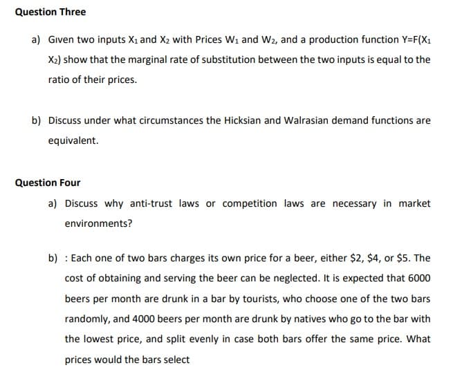 Question Three
a) Given two inputs X₁ and X₂ with Prices W₁ and W2, and a production function Y=F(X₁
X₂) show that the marginal rate of substitution between the two inputs is equal to the
ratio of their prices.
b) Discuss under what circumstances the Hicksian and Walrasian demand functions are
equivalent.
Question Four
a) Discuss why anti-trust laws or competition laws are necessary in market
environments?
b): Each one of two bars charges its own price for a beer, either $2, $4, or $5. The
cost of obtaining and serving the beer can be neglected. It is expected that 6000
beers per month are drunk in a bar by tourists, who choose one of the two bars
randomly, and 4000 beers per month are drunk by natives who go to the bar with
the lowest price, and split evenly in case both bars offer the same price. What
prices would the bars select