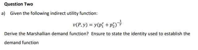 Question Two
a) Given the following indirect utility function:
v(P. y) = y(p₁ + p₂)
Derive the Marshallian demand function? Ensure to state the identity used to establish the
demand function