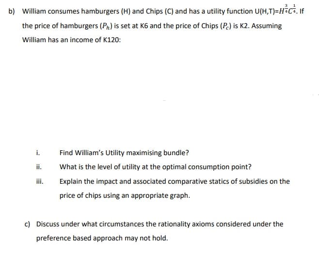 b) William consumes hamburgers (H) and Chips (C) and has a utility function U(H,T)=H+C+. If
the price of hamburgers (Ph) is set at K6 and the price of Chips (Pc) is K2. Assuming
William has an income of K120:
i.
ii.
iii.
Find William's Utility maximising bundle?
What is the level of utility at the optimal consumption point?
Explain the impact and associated comparative statics of subsidies on the
price of chips using an appropriate graph.
c) Discuss under what circumstances the rationality axioms considered under the
preference based approach may not hold.