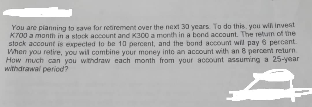 You are planning to save for retirement over the next 30 years. To do this, you will invest
K700 a month in a stock account and K300 a month in a bond account. The return of the
stock account is expected to be 10 percent, and the bond account will pay 6 percent.
When you retire, you will combine your money into an account with an 8 percent return.
How much can you withdraw each month from your account assuming a 25-year
withdrawal period?