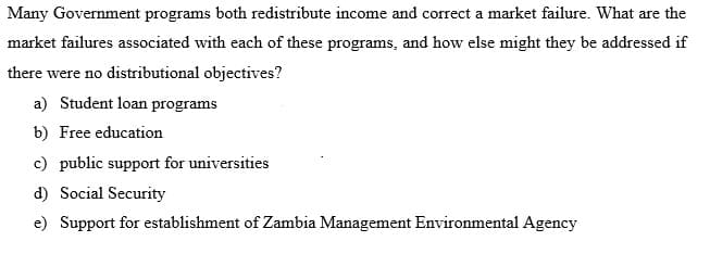 Many Government programs both redistribute income and correct a market failure. What are the
market failures associated with each of these programs, and how else might they be addressed if
there were no distributional objectives?
a) Student loan programs
b) Free education
c) public support for universities
d) Social Security
e) Support for establishment of Zambia Management Environmental Agency