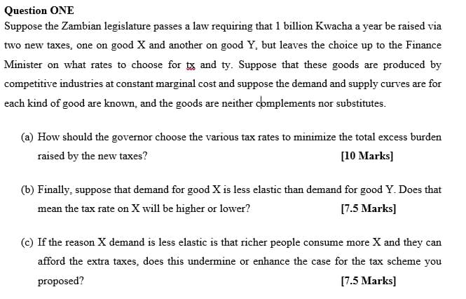 Question ONE
Suppose the Zambian legislature passes a law requiring that 1 billion Kwacha a year be raised via
two new taxes, one on good X and another on good Y, but leaves the choice up to the Finance
Minister on what rates to choose for tx and ty. Suppose that these goods are produced by
competitive industries at constant marginal cost and suppose the demand and supply curves are for
each kind of good are known, and the goods are neither complements nor substitutes.
(a) How should the governor choose the various tax rates to minimize the total excess burden
raised by the new taxes?
[10 Marks]
(b) Finally, suppose that demand for good X is less elastic than demand for good Y. Does that
mean the tax rate on X will be higher or lower?
[7.5 Marks]
(c) If the reason X demand is less elastic is that richer people consume more X and they can
afford the extra taxes, does this undermine or enhance the case for the tax scheme you
proposed?
[7.5 Marks]