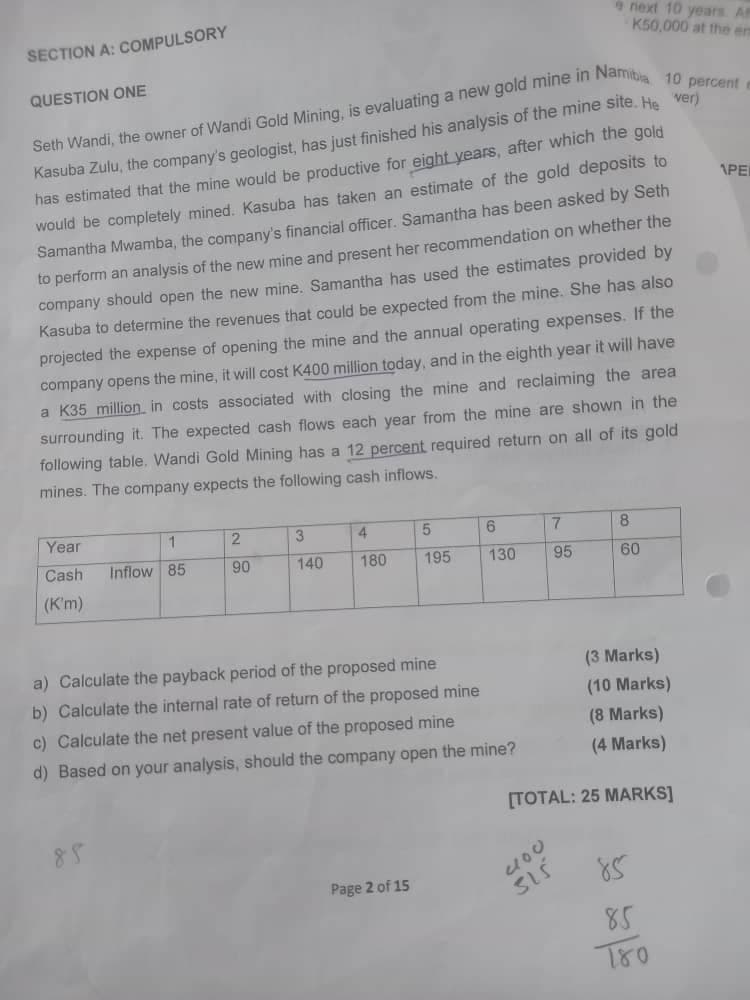 SECTION A: COMPULSORY
QUESTION ONE
next 10 years. A
K50,000 at the en
Seth Wandi, the owner of Wandi Gold Mining, is evaluating a new gold mine in Namibia 10 percent
Kasuba Zulu, the company's geologist, has just finished his analysis of the mine site. He ver)
has estimated that the mine would be productive for eight years, after which the gold
would be completely mined. Kasuba has taken an estimate of the gold deposits to
Samantha Mwamba, the company's financial officer. Samantha has been asked by Seth
to perform an analysis of the new mine and present her recommendation on whether the
company should open the new mine. Samantha has used the estimates provided by
Kasuba to determine the revenues that could be expected from the mine. She has also
projected the expense of opening the mine and the annual operating expenses. If the
company opens the mine, it will cost K400 million today, and in the eighth year it will have
a K35 million in costs associated with closing the mine and reclaiming the area
surrounding it. The expected cash flows each year from the mine are shown in the
following table. Wandi Gold Mining has a 12 percent required return on all of its gold
mines. The company expects the following cash inflows.
APE
Year
1
2
3
4
5
6
7
8
Cash
Inflow 85
90
140
180
195
130
95
60
(K'm)
a) Calculate the payback period of the proposed mine
b) Calculate the internal rate of return of the proposed mine
c) Calculate the net present value of the proposed mine
d) Based on your analysis, should the company open the mine?
(3 Marks)
(10 Marks)
(8 Marks)
(4 Marks)
[TOTAL: 25 MARKS]
85
Page 2 of 15
200
515
85
85
780