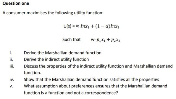 Question one
A consumer maximises the following utility function:
i.
ii.
iii.
iv.
V.
U(x) = x Inx₁ + (1 - α)Inx₂
Such that W=P₁x1 + P₂x₂
Derive the Marshallian demand function
Derive the indirect utility function
Discuss the properties of the indirect utility function and Marshallian demand
function.
Show that the Marshallian demand function satisfies all the properties
What assumption about preferences ensures that the Marshallian demand
function is a function and not a correspondence?
