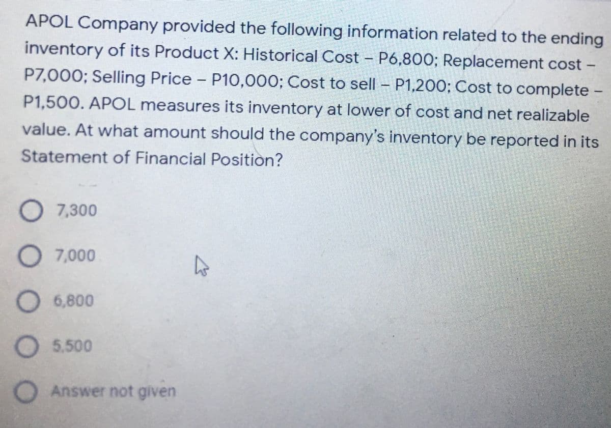 APOL Company provided the following information related to the ending
inventory of its Product X: Historical Cost – P6,800; Replacement cost -
P7,000; Selling Price P10,000; Cost to sell - P1,200; Cost to complete -
P1,500. APOL measures its inventory at lower of cost and net realizable
value. At what amount should the company's inventory be reported in its
Statement of Financial Position?
O7,300
O 7,000
6,800
5.500
Answer not given
O OO
