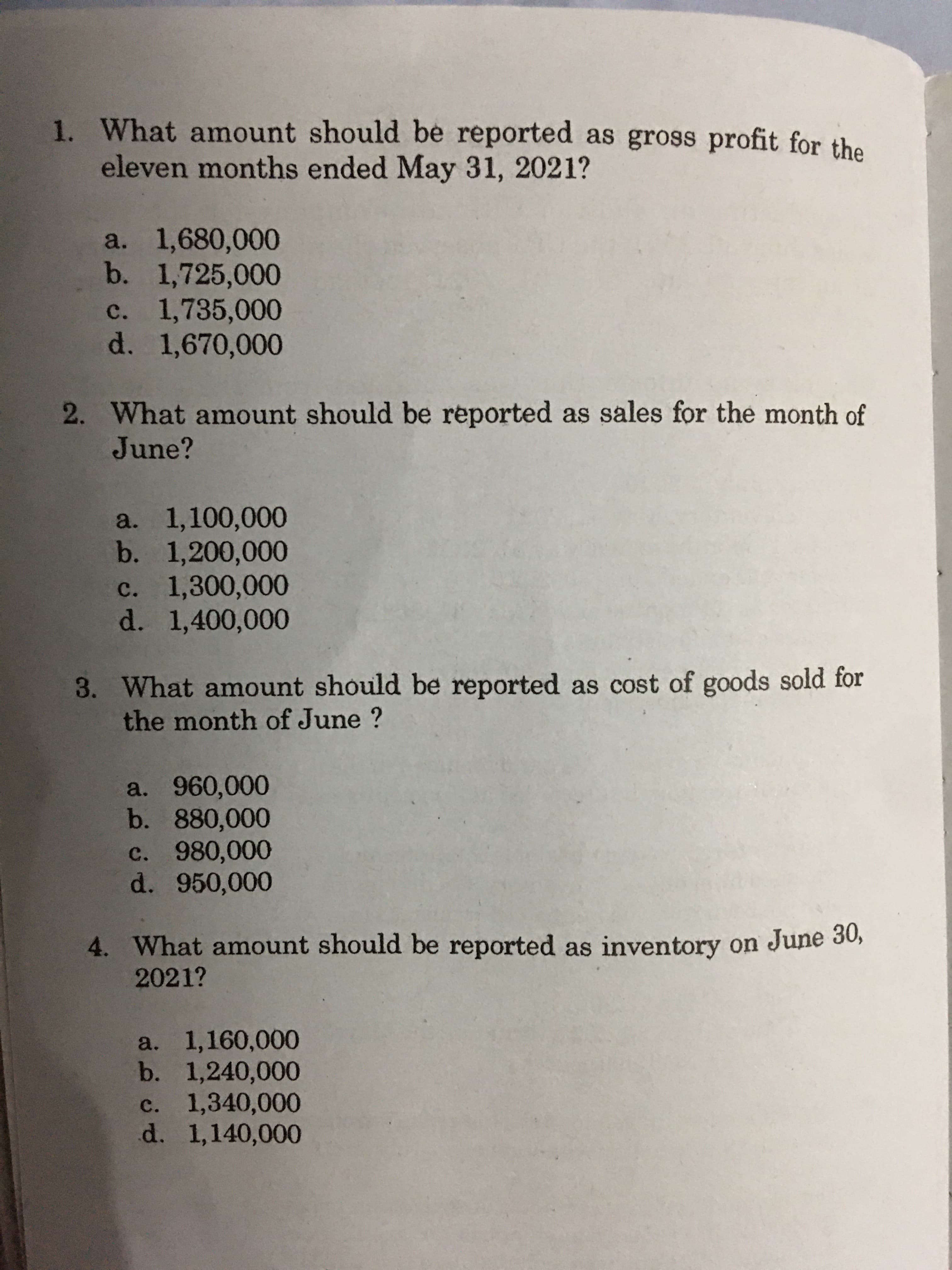 1. What amount should be reported as gross profit for the
eleven months ended May 31, 2021?
a. 1,680,000
b. 1,725,000
c. 1,735,000
d. 1,670,000
2. What amount should be reported as sales for the month of
June?
a. 1,100,000
b. 1,200,000
c. 1,300,000
d. 1,400,000
3. What amount should be reported as cost of goods sold for
the month of June ?
a. 960,000
b. 880,000
c. 980,000
d. 950,000
4. What amount should be reported as inventory on June 3o,
2021?
a. 1,160,000
b. 1,240,000
c. 1,340,000
d. 1,140,000
