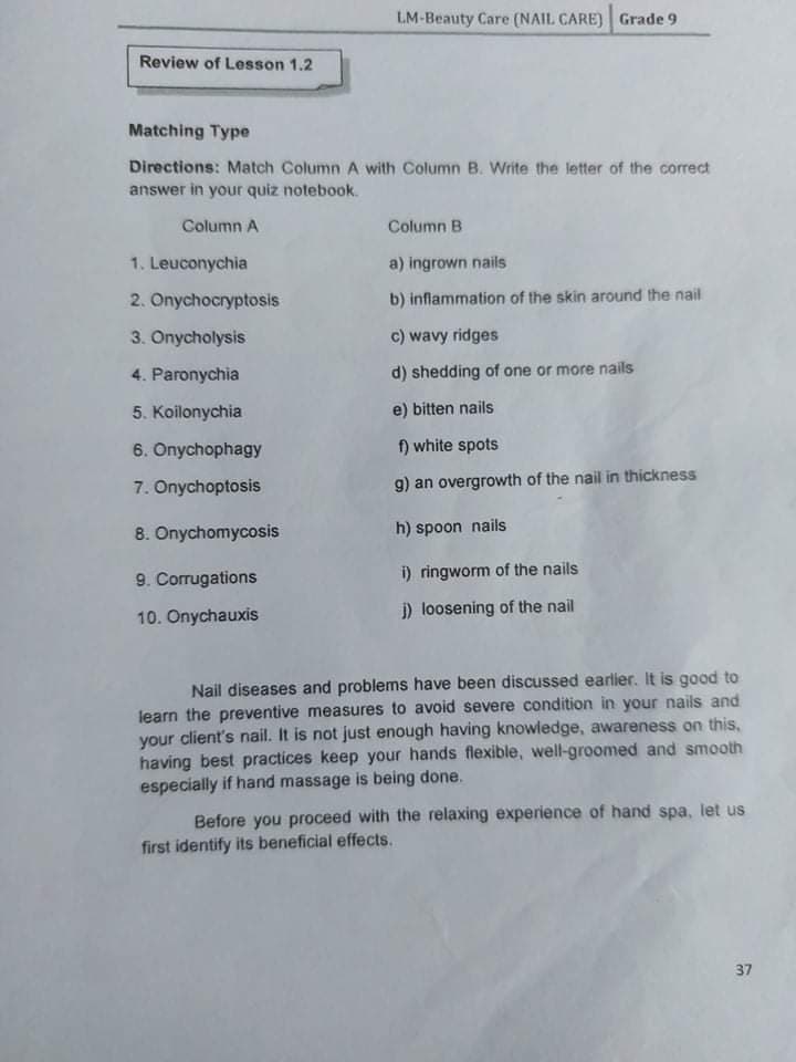 LM-Beauty Care (NAIL CARE) Grade 9
Review of Lesson 1.2
Matching Type
Directions: Match Column A with Column B. Write the letter of the correct
answer in your quiz notebook.
Column A
Column B
1. Leuconychia
a) ingrown nails
2. Onychocryptosis
b) inflammation of the skin around the nail
3. Onycholysis
c) wavy ridges
4. Paronychia
d) shedding of one or more nails
5. Koilonychia
e) bitten nails
6. Onychophagy
f) white spots
7. Onychoptosis
g) an overgrowth of the nail in thickness
8. Onychomycosis
h) spoon nails
9. Corrugations
i) ringworm of the nails
10. Onychauxis
i) loosening of the nail
Nail diseases and problems have been discussed earlier. It is good to
learn the preventive measures to avoid severe condition in your nails and
your client's nail. It is not just enough having knowledge, awareness on this,
having best practices keep your hands flexible, well-groomed and smooth
especially if hand massage is being done.
Before you proceed with the relaxing experience of hand spa, let us
first identify its beneficial effects.
37
