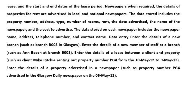 lease, and the start and end dates of the lease period. Newspapers when required, the details of
properties for rent are advertised in local and national newspapers. The data stored includes the
property number, address, type, number of rooms, rent, the date advertised, the name of the
newspaper, and the cost to advertise. The data stored on each newspaper includes the newspaper
name, address, telephone number, and contact name. Data entry Enter the details of a new
branch (such as branch B003 in Glasgow). Enter the details of a new member of staff at a branch
(such as Ann Beech at branch B003). Enter the details of a lease between a client and property
(such as client Mike Ritchie renting out property number PG4 from the 10-May-12 to 9-May-13).
Enter the details of a property advertised in a newspaper (such as property number PG4
advertised in the Glasgow Daily newspaper on the 06-May-12).
