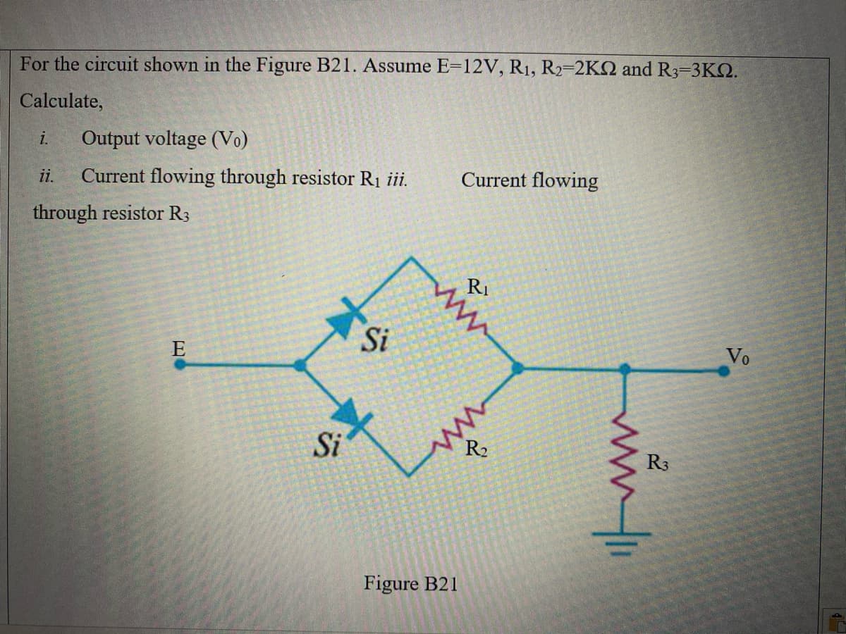 For the circuit shown in the Figure B21. Assume E=12V, R1, R2=2K2 and R3-3K2.
Calculate,
i.
Output voltage (Vo)
ii.
Current flowing through resistor R1 ii.
Current flowing
through resistor R3
RI
Si
E
Vo
Si
R3
Figure B21
ww.i
