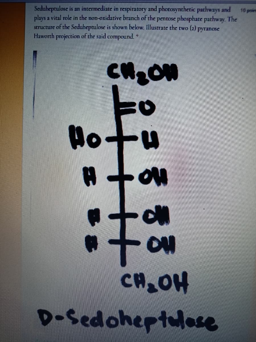 Seduheptulose is an intermediate in respiratory and photosynthetic pathways and
plays a vital role in the non-oxidative branch of the pentose phosphate pathway. The
structure of the Seduheptulose is shown below. Illustrate the two (2) pyranose
Haworth projection of the said compound. *
10 poim
To
Hotu
ON
CH OH
D-Sedoheptulese
