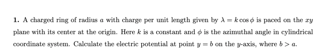 1. A charged ring of radius a with charge per unit length given by λ = k cos is paced on the xy
plane with its center at the origin. Here k is a constant and is the azimuthal angle in cylindrical
coordinate system. Calculate the electric potential at point y = b on the y-axis, where b > a.