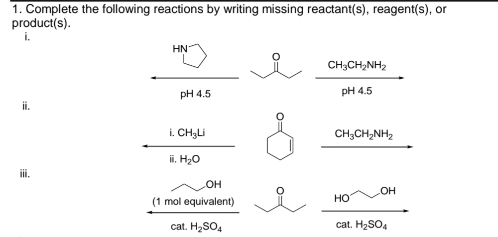 1. Complete the following reactions by writing missing reactant(s), reagent(s), or
product(s).
i.
ii.
iii.
HN
pH 4.5
i. CH3Li
ii. H₂O
OH
(1 mol equivalent)
cat. H₂SO4
CH3CH₂NH2
pH 4.5
CH3CH2NH2
HO
OH
cat. H₂SO4