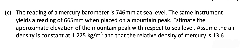 (c) The reading of a mercury barometer is 746mm at sea level. The same instrument
yields a reading of 665mm when placed on a mountain peak. Estimate the
approximate elevation of the mountain peak with respect to sea level. Assume the air
density is constant at 1.225 kg/m³ and that the relative density of mercury is 13.6.
