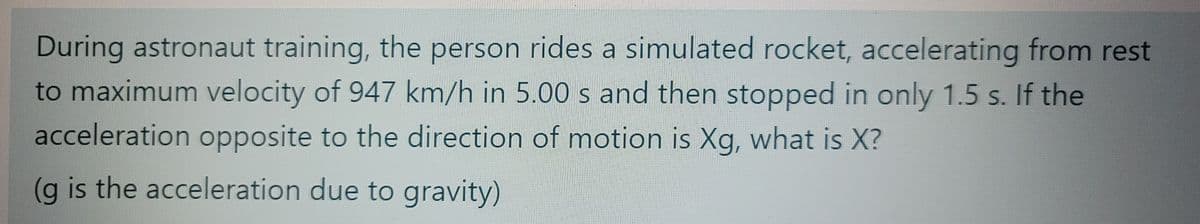 During astronaut training, the person rides a simulated rocket, accelerating from rest
to maximum velocity of 947 km/h in 5.00 s and then stopped in only 1.5 s. If the
acceleration opposite to the direction of motion is Xg, what is X?
(g is the acceleration due to gravity)
