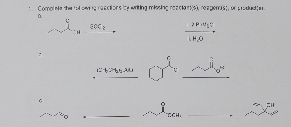 1. Complete the following reactions by writing missing reactant(s), reagent(s), or product(s).
a.
b.
C.
OH
SOCI₂
(CH3CH₂)2CuLi
ola
OCH3
i. 2 PhMgCl
ii. H₂O
OH