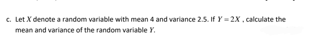 c. Let X denote a random variable with mean 4 and variance 2.5. If Y=2X, calculate the
mean and variance of the random variable Y.
