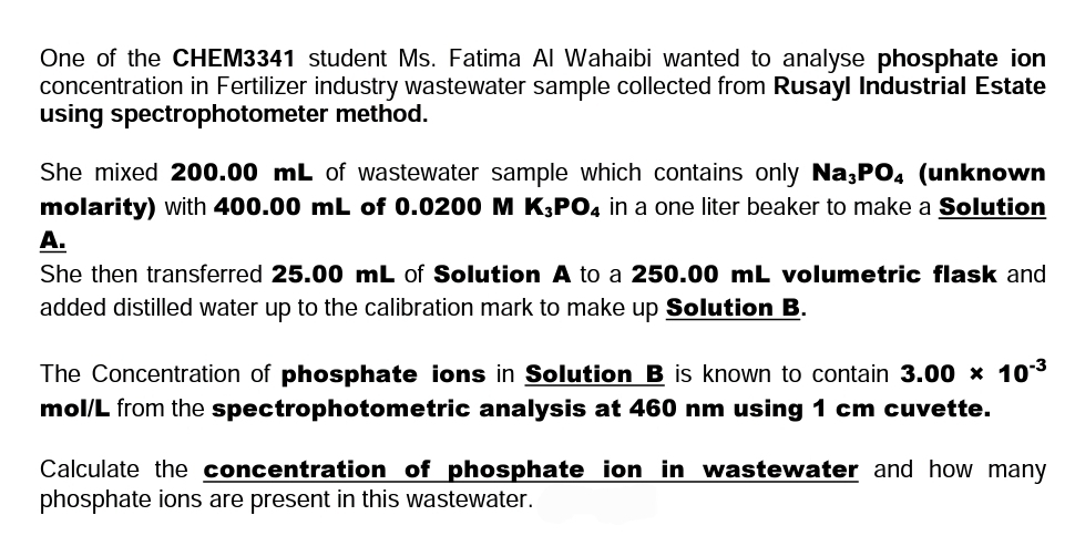 One of the CHEM3341 student Ms. Fatima Al Wahaibi wanted to analyse phosphate ion
concentration in Fertilizer industry wastewater sample collected from Rusayl Industrial Estate
using spectrophotometer method.
She mixed 200.00 mL of wastewater sample which contains only Na;PO, (unknown
molarity) with 400.00 mL of 0.0200 M K,PO4 in a one liter beaker to make a Solution
A.
She then transferred 25.00 mL of Solution A to a 250.00 mL volumetric flask and
added distilled water up to the calibration mark to make up Solution B.
The Concentration of phosphate ions in Solution B is known to contain 3.00 x 103
mol/L from the spectrophotometric analysis at 460 nm using 1 cm cuvette.
Calculate the concentration of phosphate ion in wastewater and how many
phosphate ions are present in this wastewater.
