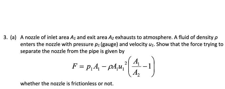 3. (a) A nozzle of inlet area A₁ and exit area A2 exhausts to atmosphere. A fluid of density p
enters the nozzle with pressure p₁ (gauge) and velocity u₁. Show that the force trying to
separate the nozzle from the pipe is given by
2
F = P₁A₁ - pA₁u₁²
whether the nozzle is frictionless or not.
A₁
A₂
-1)
