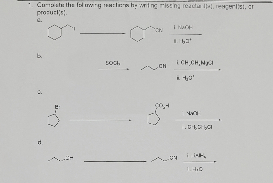 1. Complete the following reactions by writing missing reactant(s), reagent(s), or
product(s).
a.
b.
C.
d.
Br
OH
SOCI₂
CN
CN
CO₂H
i. NaOH
ii. H₂O*
i. CH3CH₂MgCl
ii. H3O+
CN
i. NaOH
ii. CH3CH₂CI
i. LiAlH4
ii. H₂O