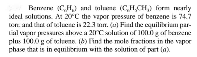 Benzene (C,H,) and toluene (C,H,CH;) form nearly
ideal solutions. At 20°C the vapor pressure of benzene is 74.7
torr, and that of toluene is 22.3 torr. (a) Find the equilibrium par-
vapor pressures above a 20°C solution of 100.0 g of benzene
plus 100.0 g of toluene. (b) Find the mole fractions in the vapor
phase that is in equilibrium with the solution of part (a).
tial
