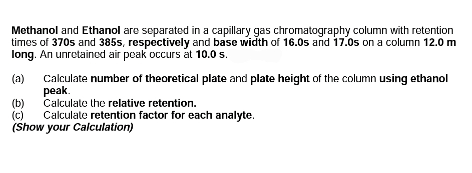Methanol and Ethanol are separated in a capillary gas chromatography column with retention
times of 370s and 385s, respectively and base width of 16.0s and 17.0s on a column 12.0 m
long. An unretained air peak occurs at 10.0 s.
(a)
Calculate number of theoretical plate and plate height of the column using ethanol
peak.
Calculate the relative retention.
Calculate retention factor for each analyte.
(b)
(c)
(Show your Calculation)
