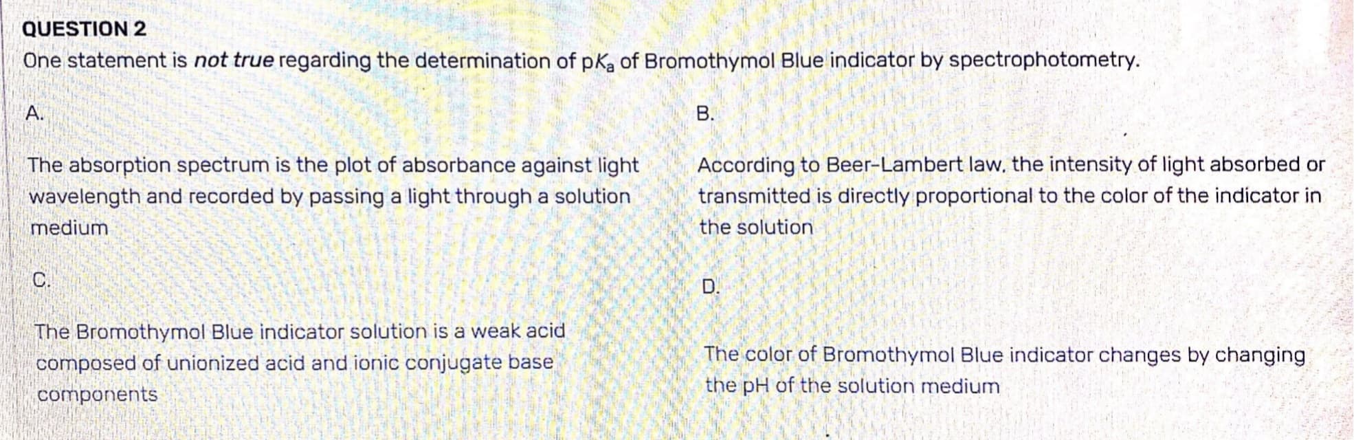 QUESTION 2
One statement is not true regarding the determination of pKa of Bromothymol Blue indicator by spectrophotometry.
A.
The absorption spectrum is the plot of absorbance against light
wavelength and recorded by passing a light through a solution
medium
C.
The Bromothymol Blue indicator solution is a weak acid
composed of unionized acid and ionic conjugate base
components
B.
According to Beer-Lambert law, the intensity of light absorbed or
transmitted is directly proportional to the color of the indicator in
the solution
D.
The color of Bromothymol Blue indicator changes by changing
the pH of the solution medium