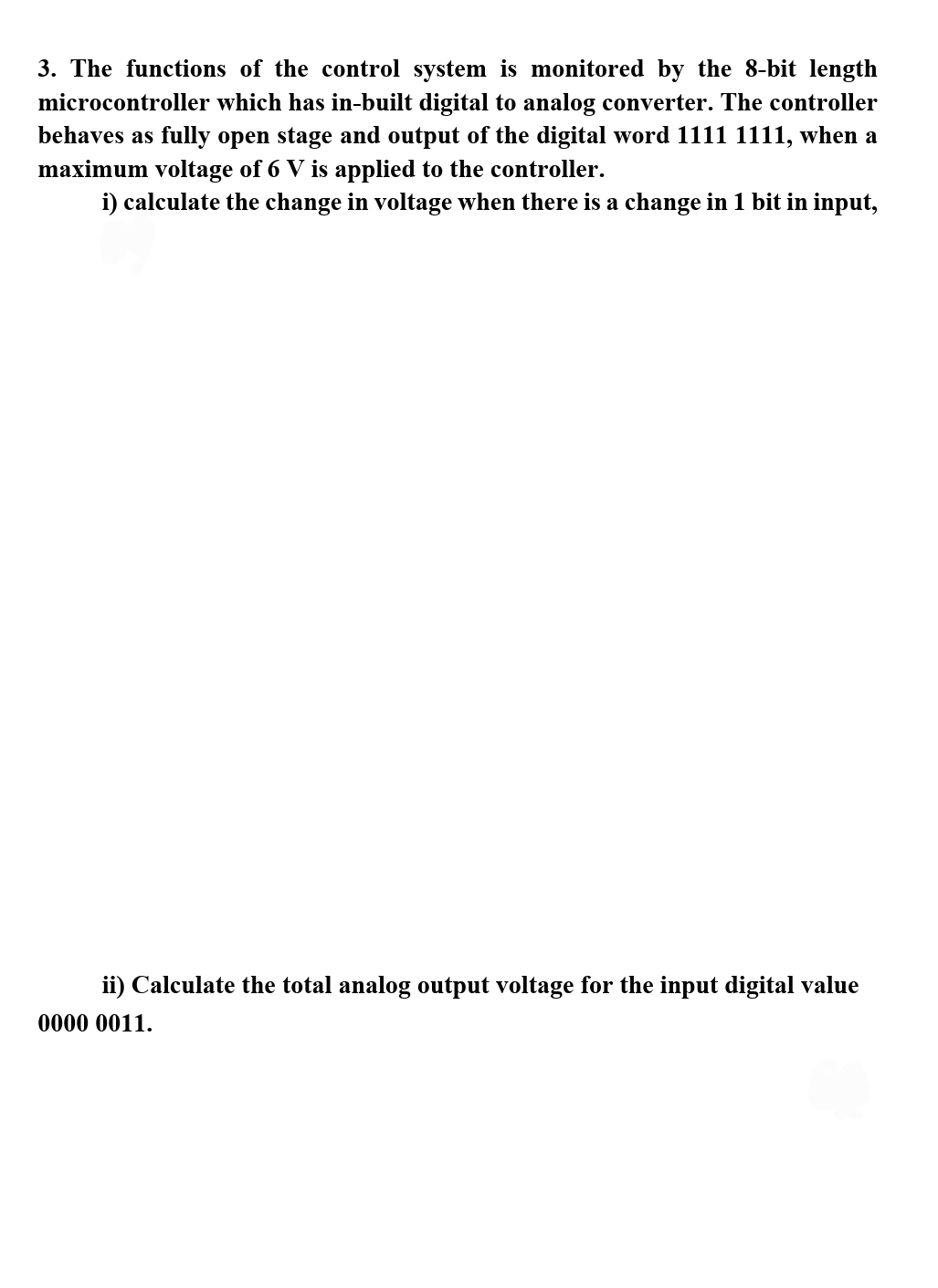 3. The functions of the control system is monitored by the 8-bit length
microcontroller which has in-built digital to analog converter. The controller
behaves as fully open stage and output of the digital word 1111 1111, when a
maximum voltage of 6 V is applied to the controller.
i) calculate the change in voltage when there is a change in 1 bit in input,
ii) Calculate the total analog output voltage for the input digital value
0000 0011.