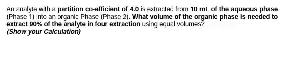 An analyte with a partition co-efficient of 4.0 is extracted from 10 mL of the aqueous phase
(Phase 1) into an organic Phase (Phase 2). What volume of the organic phase is needed to
extract 90% of the analyte in four extraction using equal volumes?
(Show your Calculation)
