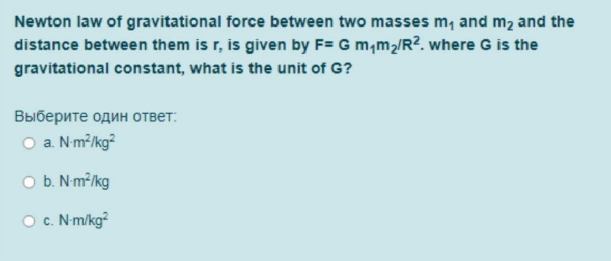 Newton law of gravitational force between two masses m, and m2 and the
distance between them is r, is given by F= G m,m2/R?. where G is the
gravitational constant, what is the unit of G?
Выберите один ответ:
O a. Nm?/kg?
O b. N m?/kg
O c. N m/kg?
