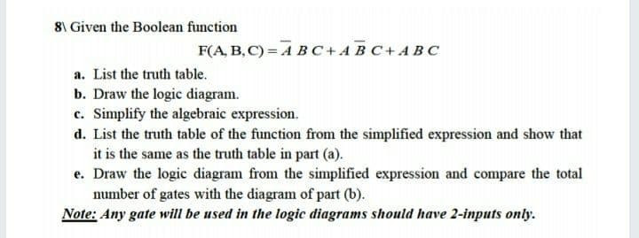 8\ Given the Boolean function
F(A, B, C) = A BC+AB C+ ABC
a. List the truth table.
b. Draw the logic diagram.
c. Simplify the algebraic expression.
d. List the truth table of the function from the simplified expression and show that
it is the same as the truth table in part (a).
e. Draw the logic diagram from the simplified expression and compare the total
number of gates with the diagram of part (b).
Note: Any gate will be used in the logic diagrams should have 2-inputs only.

