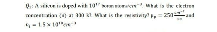 Q3: A silicon is doped with 1017 boron atoms/cm-3. What is the electron
concentration (n) at 300 k?. What is the resistivity? µ, = 250-
cm
and
nį = 1.5 x 1010 cm-3
