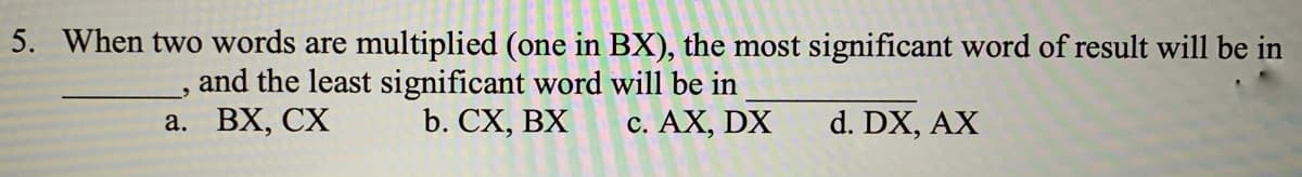 5. When two words are multiplied (one in BX), the most significant word of result will be in
and the least significant word will be in
b. CX, BX
a. BX, CX
c. AX, DX
d. DX, AX
