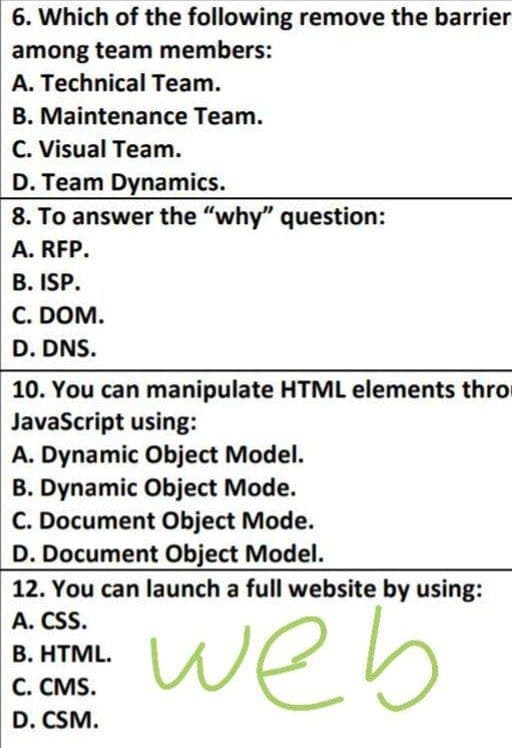 6. Which of the following remove the barrier
among team members:
A. Technical Team.
B. Maintenance Team.
C. Visual Team.
D. Team Dynamics.
8. To answer the "why" question:
A. RFP.
B. ISP.
C. DOM.
D. DNS.
10. You can manipulate HTML elements thro
JavaScript using:
A. Dynamic Object Model.
B. Dynamic Object Mode.
C. Document Object Mode.
D. Document Object Model.
12. You can launch a full website by using:
A. CSS.
B. HTML.
web
C. CMS.
D. CSM.