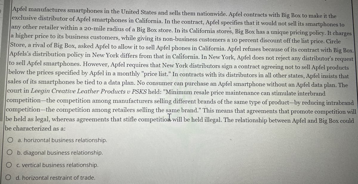 Apfel manufactures smartphones in the United States and sells them nationwide. Apfel contracts with Big Box to make it the
exclusive distributor of Apfel smartphones in California. In the contract, Apfel specifies that it would not sell its smartphones to
any other retailer within a 20o-mile radius of a Big Box store. In its California stores, Big Box has a unique pricing policy. It charges
a higher price to its business customers, while giving its non-business customers a 10 percent discount off the list price. Circle
Store, a rival of Big Box, asked Apfel to allow it to sell Apfel phones in California. Apfel refuses because of its contract with Big Box.
Apfels's distribution policy in New York differs from that in California. In New York, Apfel does not reject any distributor's request
to sell Apfel smartphones. However, Apfel requires that New York distributors sign a contract agreeing not to sell Apfel products
below the prices specified by Apfel in a monthly "price list." In contracts with its distributors in all other states, Apfel insists that
sales of its smartphones be tied to a data plan. No consumer can purchase an Apfel smartphone without an Apfel data plan. The
court in Leegin Creative Leather Products v PSKS held: "Minimum resale price maintenance can stimulate interbrand
competition-the competition among manufacturers selling different brands of the same type of product-by reducing intrabrand
competition-the competition among retailers selling the same brand." This means that agreements that promote competition will
be held as legal, whereas agreements that stifle competition will be held illegal. The relationship between Apfel and Big Box could
be characterized as a:
O a. horizontal business relationship.
O b. diagonal business relationship.
C. vertical business relationship.
O d. horizontal restraint of trade.
O
