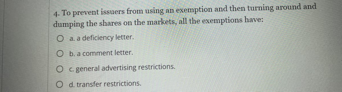 4. To prevent issuers from using an exemption and then turning around and
dumping the shares on the markets, all the exemptions have:
O a. a deficiency letter.
O b. a comment letter.
O c. general advertising restrictions.
O d. transfer restrictions.
