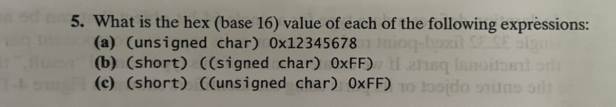 sdm 5. What is the hex (base 16) value of each of the following expressions:
(a) (unsigned char) 0x123456781 Inioq-boxit SE.SE signi
(b) (short) ((signed char) 0xFF) II ahsq Ismoitosil onl
(c) (short) ((unsigned char) 0xFF) 10 tosido stins di
169
11"
14+