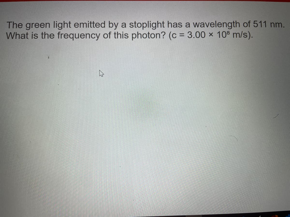 The green light emitted by a stoplight has a wavelength of 511 nm.
What is the frequency of this photon? (c = 3.00 x 10% m/s).
