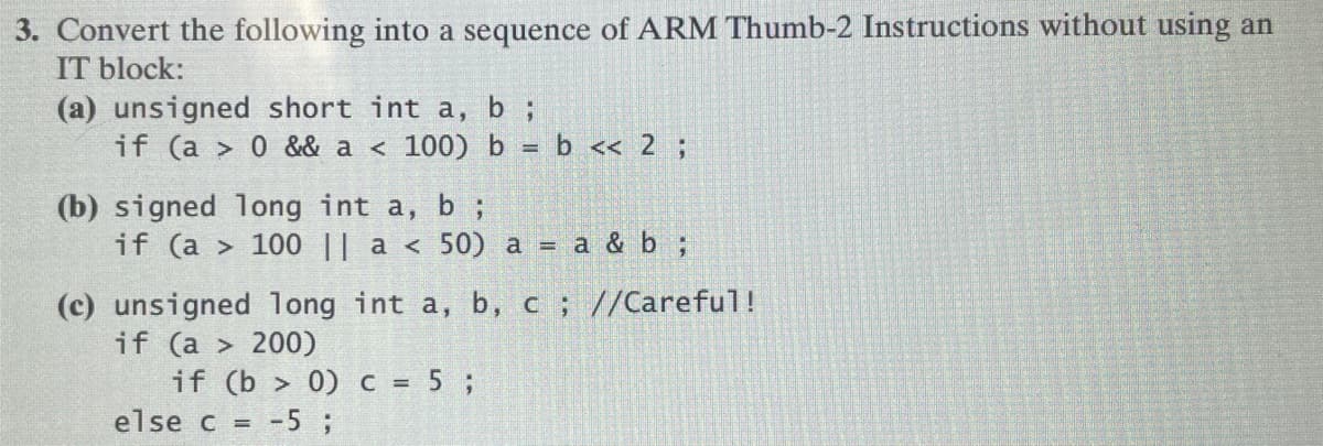 3. Convert the following into a sequence of ARM Thumb-2 Instructions without using an
IT block:
(a) unsigned short int a, b ;
if (a> 0 && a < 100) b = b << 2;
(b) signed long int a, b ;
if (a > 100 || a < 50) a = a & b ;
(c) unsigned long int a, b, c ; //Careful!
if (a > 200)
if (b> 0) c = 5;
else c = -5 ;