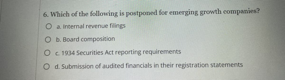 6. Which of the following is postponed for emerging growth companies?
O a. Internal revenue filings
O b. Board composition
O c. 1934 Securities Act reporting requirements
O d. Submission of audited financials in their registration statements
