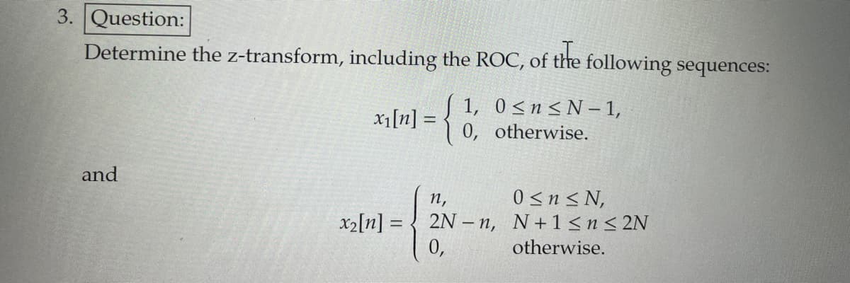 3. Question:
Determine the z-transform, including the ROC, of
of the
and
x₁[n] = ={
following sequences:
1, 0≤n≤ N-1,
otherwise.
0,
n,
x2[n] = 2N-n,
0,
0 ≤ n ≤N,
N+1 ≤ n ≤ 2N
otherwise.