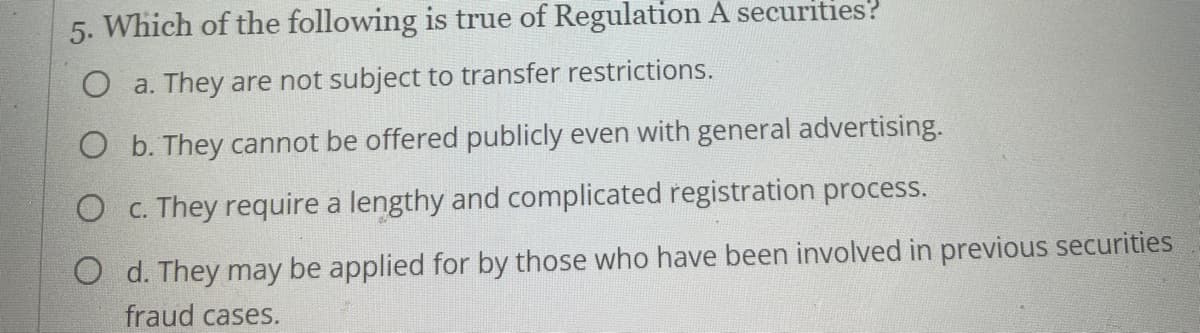 5. Which of the following is true of Regulation A securities?
O a. They are not subject to transfer restrictions.
O b. They cannot be offered publicly even with general advertising.
O c. They require a lengthy and complicated registration process.
O d. They may be applied for by those who have been involved in previous securities
fraud cases.
