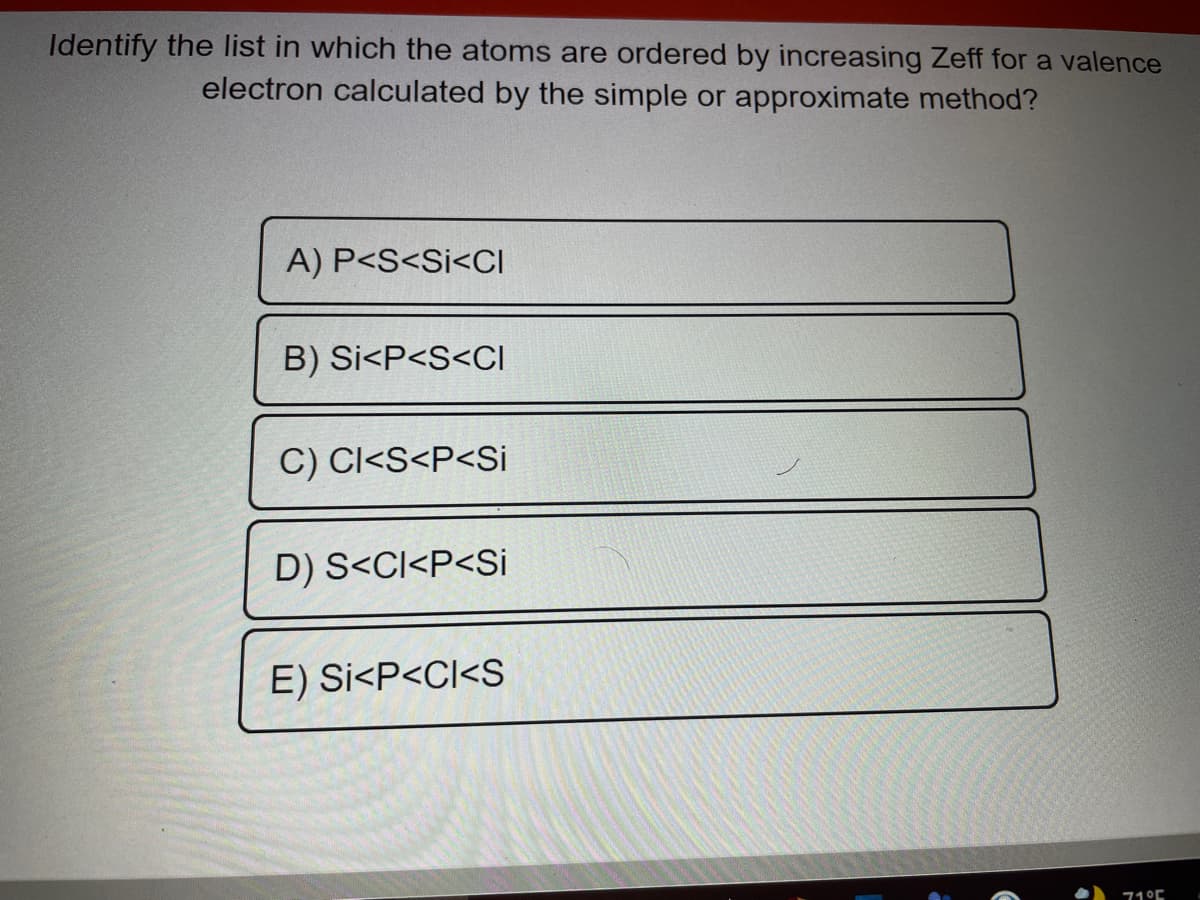 Identify the Ilist in which the atoms are ordered by increasing Zeff for a valence
electron calculated by the simple or approximate method?
A) P<S<Si<CI
B) Si<P<S<CI
C) CI<S<P<Si
D) S<CI<P<Si
E) Si<P<CI<S
71°C
