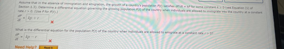 Assume that in the absence of immigration and emigration, the growth of a country's population P(t) satisfies dP/dt = kP for some constant k > 0 (see Equation (1) of
Section 1.3). Determine a differential equation governing the growing population P(t) of the country when individuals are allowed to immigrate into the country at a constant
rate r> 0. (Use P for P(t).)
dP
kp +r
%3D
dt
What is the differential equation for the population P(t) of the country when individuals are allowed to emigrate at a constant rate r> 0?
dP
kp – r
%3D
dt
Need Help?
Read It
