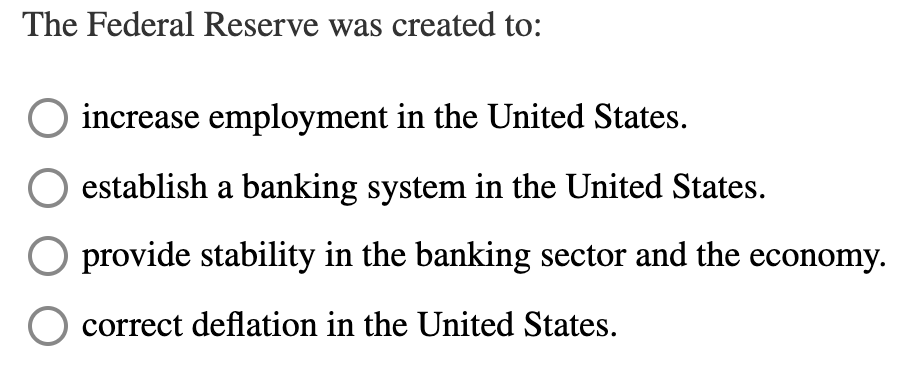 The Federal Reserve was created to:
increase employment in the United States.
establish a banking system in the United States.
provide stability in the banking sector and the economy.
correct deflation in the United States.
