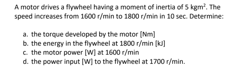 A motor drives a flywheel having a moment of inertia of 5 kgm?. The
speed increases from 1600 r/min to 1800 r/min in 10 sec. Determine:
a. the torque developed by the motor [Nm]
b. the energy in the flywheel at 1800 r/min [kJ]
c. the motor power [W] at 1600 r/min
d. the power input [W] to the flywheel at 1700 r/min.
