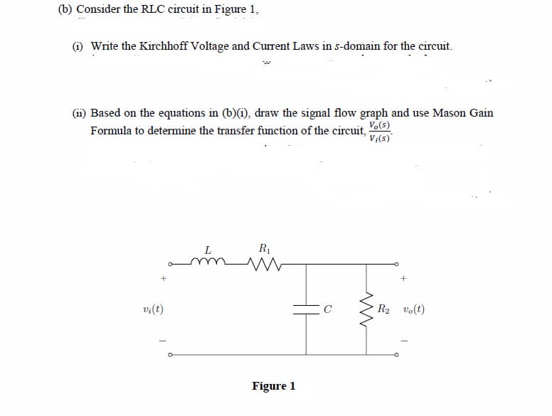 (b) Consider the RLC circuit in Figure 1,
(1) Write the Kirchhoff Voltage and Current Laws in s-domain for the circuit.
(ii) Based on the equations in (b)(i), draw the signal flow graph and use Mason Gain
Formula to determine the transfer function of the circuit, o)
V;(s)
L
R1
v:(t)
R2 vo(t)
Figure 1
