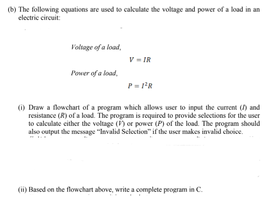 (b) The following equations are used to calculate the voltage and power of a load in an
electric circuit:
Voltage of a load,
V = IR
Power of a load,
P = 1²R
(i) Draw a flowchart of a program which allows user to input the current (I) and
resistance (R) of a load. The program is required to provide selections for the user
to calculate either the voltage (V) or power (P) of the load. The program should
also output the message "Invalid Selection" if the user makes invalid choice.
(ii) Based on the flowchart above, write a complete program in C.
