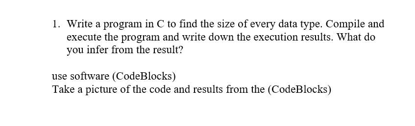 1. Write a program in C to find the size of every data type. Compile and
execute the program and write down the execution results. What do
you infer from the result?
use software (CodeBlocks)
Take a picture of the code and results from the (CodeBlocks)
