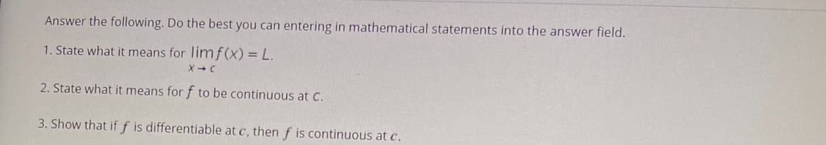 Answer the following. Do the best you can entering in mathematical statements into the answer field.
1. State what it means for limf(x) = L.
X-C
2. State what it means for f to be continuous at C.
3. Show that if f is differentiable at c, then f is continuous at c.